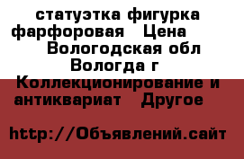 статуэтка фигурка фарфоровая › Цена ­ 3 500 - Вологодская обл., Вологда г. Коллекционирование и антиквариат » Другое   